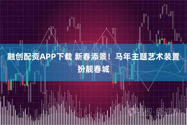 融创配资APP下载 新春添景！马年主题艺术装置扮靓春城