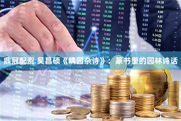 鼎冠配资 吴昌硕《耦园杂诗》：篆书里的园林诗话