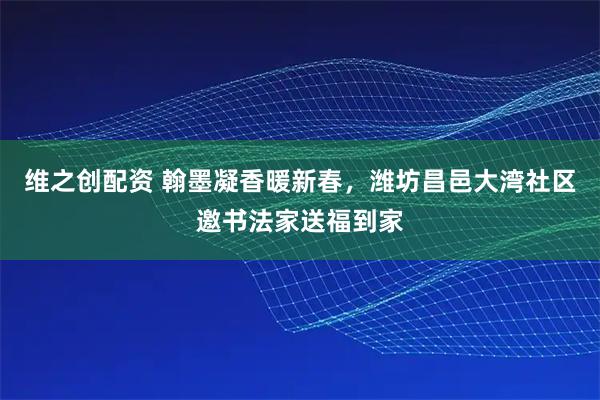 维之创配资 翰墨凝香暖新春，潍坊昌邑大湾社区邀书法家送福到家