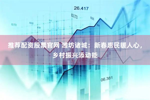 推荐配资股票官网 潍坊诸城：新春惠民暖人心，乡村振兴添动能