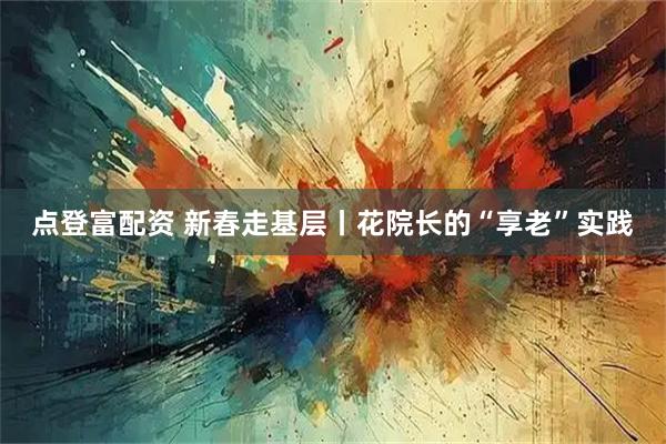 点登富配资 新春走基层丨花院长的“享老”实践