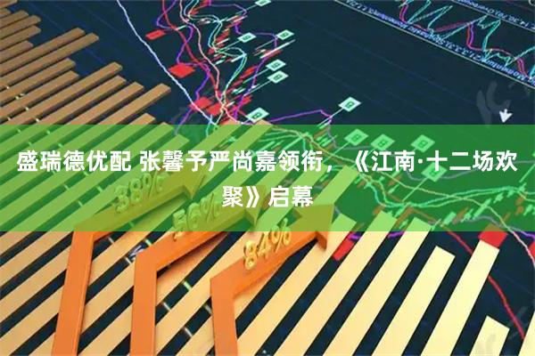 盛瑞德优配 张馨予严尚嘉领衔，《江南·十二场欢聚》启幕