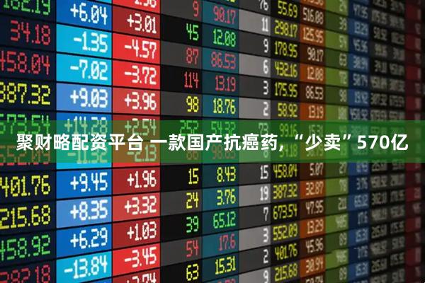 聚财略配资平台 一款国产抗癌药, “少卖”570亿