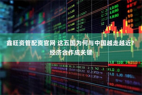 鑫旺资管配资官网 这五国为何与中国越走越近? 经济合作成关键