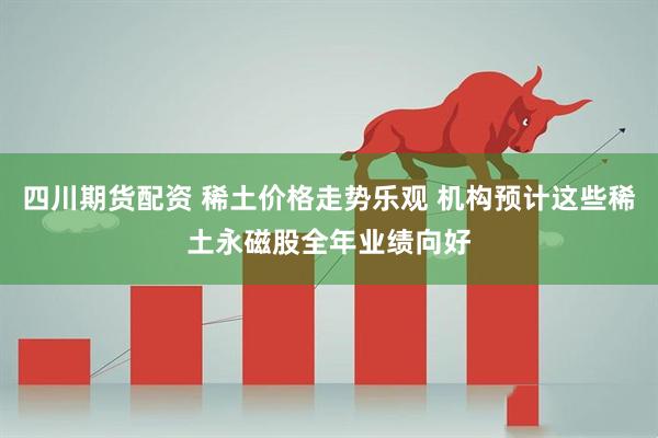 四川期货配资 稀土价格走势乐观 机构预计这些稀土永磁股全年业绩向好