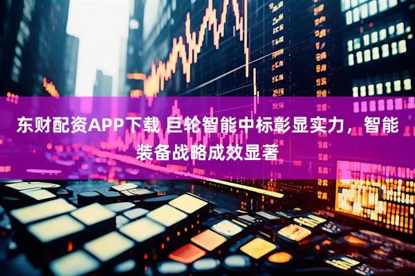 东财配资APP下载 巨轮智能中标彰显实力，智能装备战略成效显著