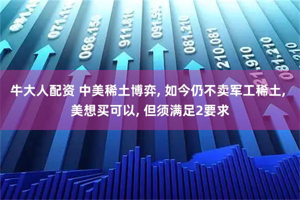 牛大人配资 中美稀土博弈, 如今仍不卖军工稀土, 美想买可以, 但须满足2要求