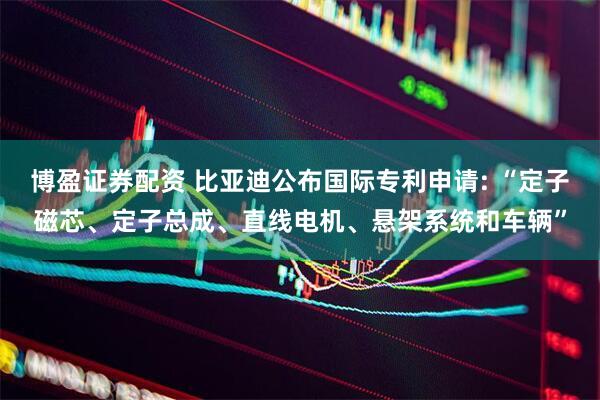 博盈证券配资 比亚迪公布国际专利申请: “定子磁芯、定子总成、直线电机、悬架系统和车辆”