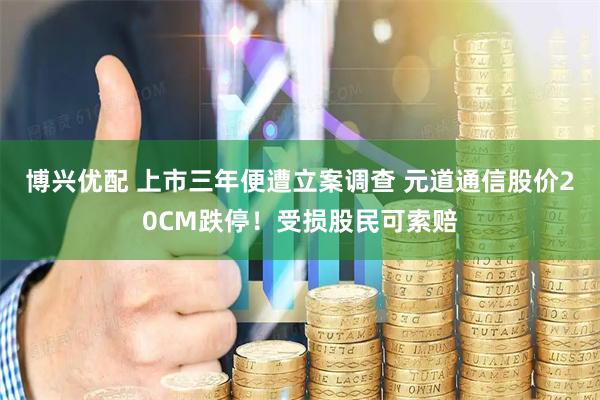 博兴优配 上市三年便遭立案调查 元道通信股价20CM跌停！受损股民可索赔