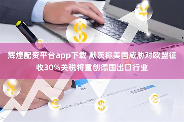 辉煌配资平台app下载 默茨称美国威胁对欧盟征收30%关税将重创德国出口行业