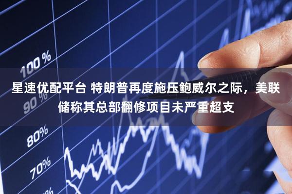 星速优配平台 特朗普再度施压鲍威尔之际，美联储称其总部翻修项目未严重超支