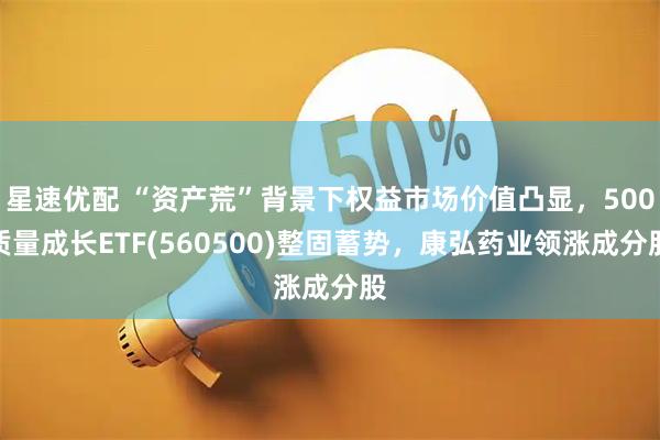 星速优配 “资产荒”背景下权益市场价值凸显，500质量成长ETF(560500)整固蓄势，康弘药业领涨成分股