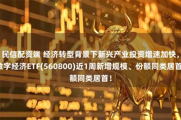 民信配资端 经济转型背景下新兴产业投资增速加快，数字经济ETF(560800)近1周新增规模、份额同类居首！
