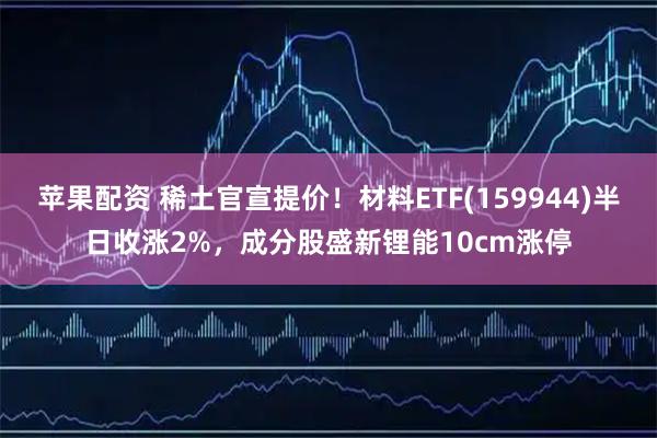 苹果配资 稀土官宣提价！材料ETF(159944)半日收涨2%，成分股盛新锂能10cm涨停