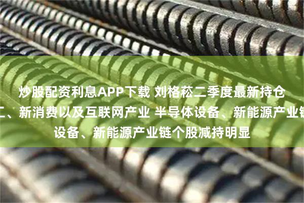 炒股配资利息APP下载 刘格菘二季度最新持仓曝光！加仓军工、新消费以及互联网产业 半导体设备、新能源产业链个股减持明显