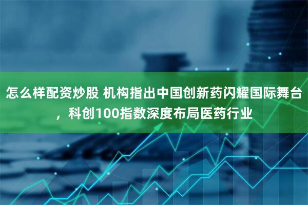怎么样配资炒股 机构指出中国创新药闪耀国际舞台，科创100指数深度布局医药行业