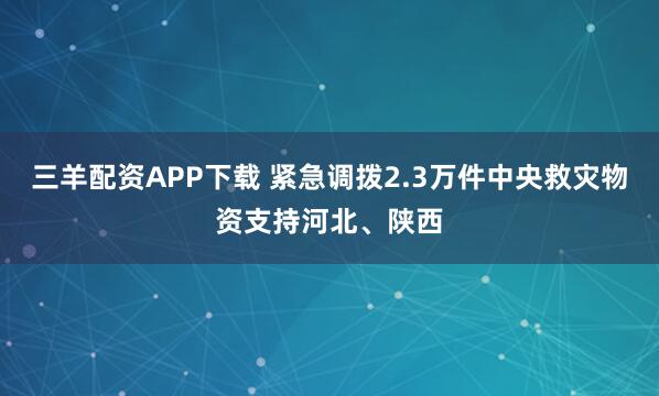 三羊配资APP下载 紧急调拨2.3万件中央救灾物资支持河北、陕西