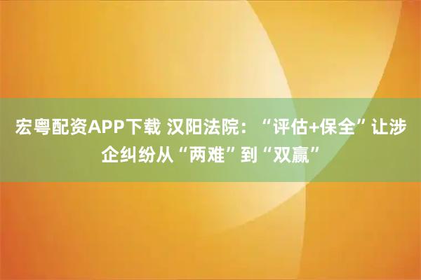 宏粤配资APP下载 汉阳法院：“评估+保全”让涉企纠纷从“两难”到“双赢”