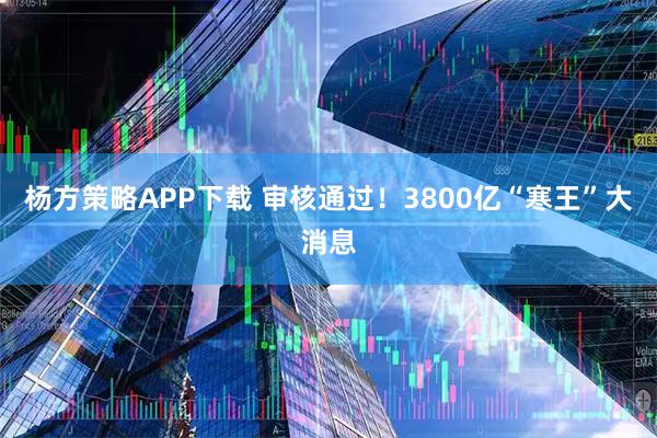 杨方策略APP下载 审核通过！3800亿“寒王”大消息