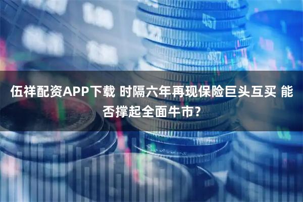 伍祥配资APP下载 时隔六年再现保险巨头互买 能否撑起全面牛市？