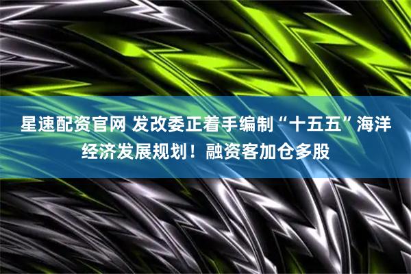 星速配资官网 发改委正着手编制“十五五”海洋经济发展规划！融资客加仓多股