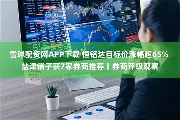 雪球配资网APP下载 恒铭达目标价涨幅超65% 盐津铺子获7家券商推荐丨券商评级观察
