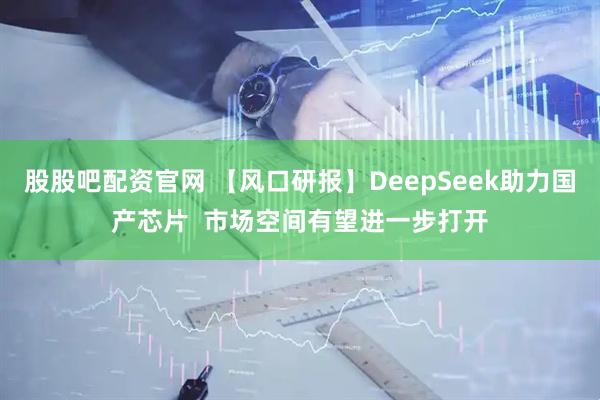 股股吧配资官网 【风口研报】DeepSeek助力国产芯片  市场空间有望进一步打开