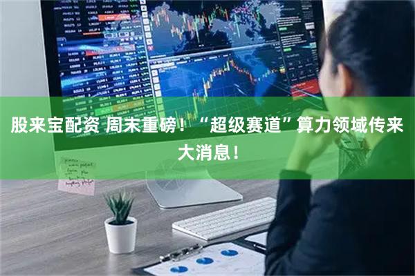 股来宝配资 周末重磅！“超级赛道”算力领域传来大消息！