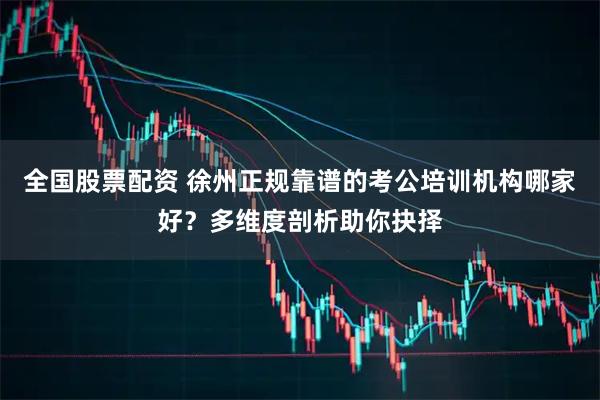 全国股票配资 徐州正规靠谱的考公培训机构哪家好？多维度剖析助你抉择