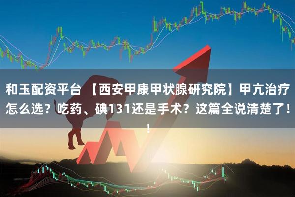 和玉配资平台 【西安甲康甲状腺研究院】甲亢治疗怎么选？吃药、碘131还是手术？这篇全说清楚了！