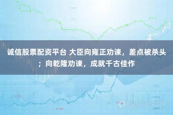 诚信股票配资平台 大臣向雍正劝谏，差点被杀头；向乾隆劝谏，成就千古佳作