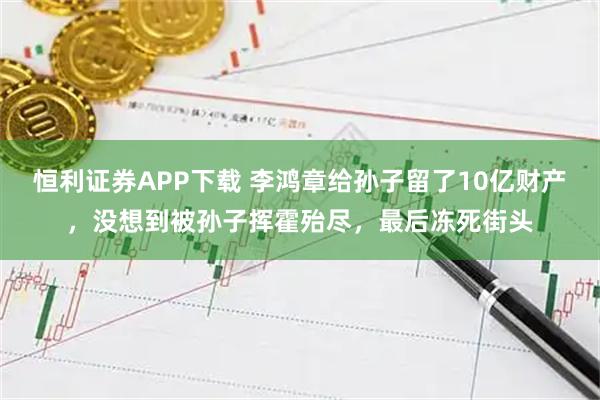 恒利证券APP下载 李鸿章给孙子留了10亿财产，没想到被孙子挥霍殆尽，最后冻死街头