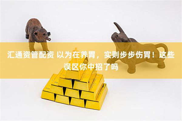 汇通资管配资 以为在养胃，实则步步伤胃！这些误区你中招了吗