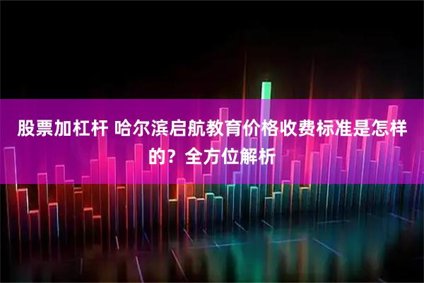 股票加杠杆 哈尔滨启航教育价格收费标准是怎样的？全方位解析