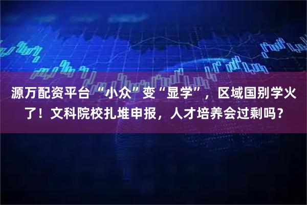 源万配资平台 “小众”变“显学”，区域国别学火了！文科院校扎堆申报，人才培养会过剩吗？