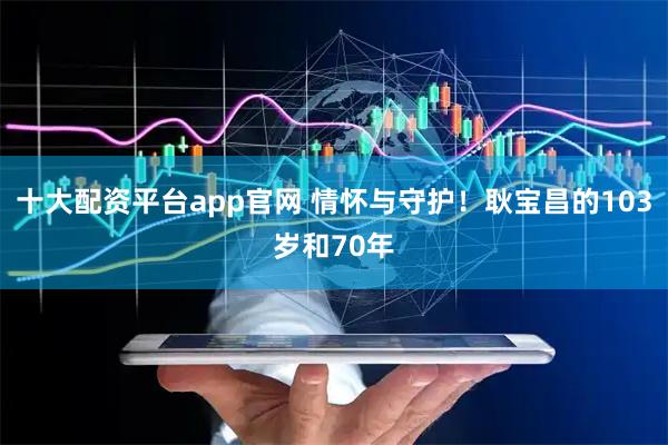 十大配资平台app官网 情怀与守护！耿宝昌的103岁和70年