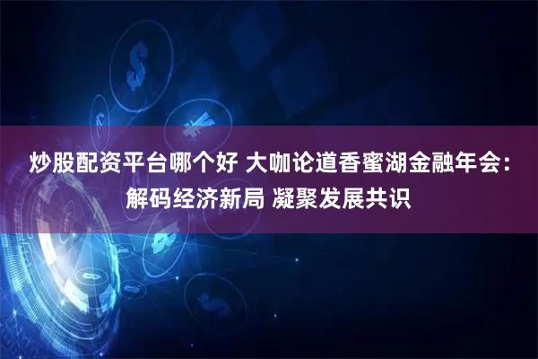 炒股配资平台哪个好 大咖论道香蜜湖金融年会：解码经济新局 凝聚发展共识
